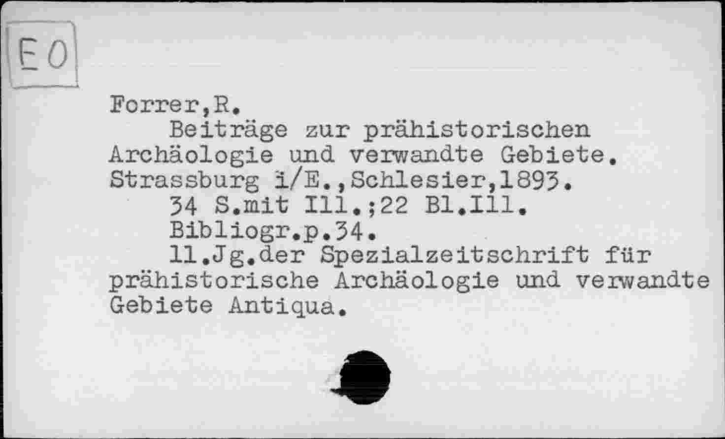 ﻿Forrer,R.
Beiträge zur prähistorischen Archäologie und verwandte Gebiete. Strassburg i/E.,Schlesier,1895.
54 S.mit Ill.;22 Bl.Ill.
Bibliogr.p.54.
ll.Jg.der Spezialzeitschrift für prähistorische Archäologie und verwandte Gebiete Antiqua.